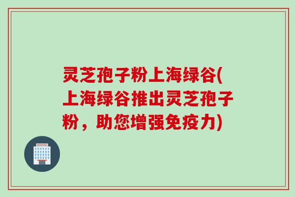 灵芝孢子粉上海绿谷(上海绿谷推出灵芝孢子粉，助您增强免疫力)