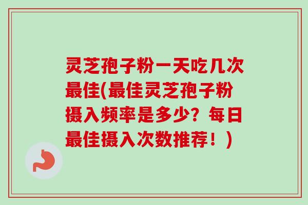 灵芝孢子粉一天吃几次最佳(最佳灵芝孢子粉摄入频率是多少？每日最佳摄入次数推荐！)