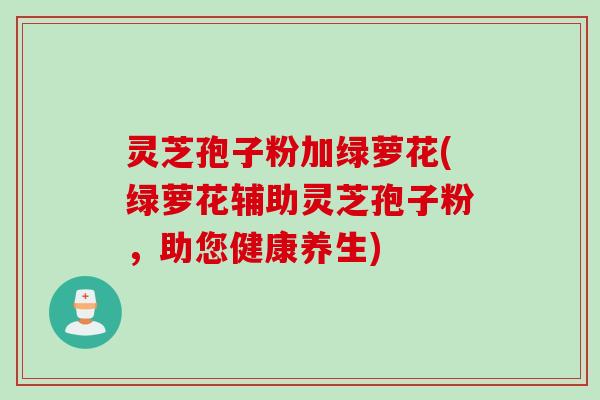 灵芝孢子粉加绿萝花(绿萝花辅助灵芝孢子粉,助您健康养生) 灵芝孢子粉加绿萝花(绿萝花辅助灵芝孢子粉,助您健康养生)
