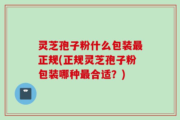灵芝孢子粉什么包装最正规(正规灵芝孢子粉包装哪种最合适？)