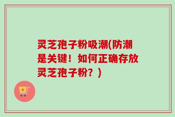 灵芝孢子粉吸潮(防潮是关键！如何正确存放灵芝孢子粉？)