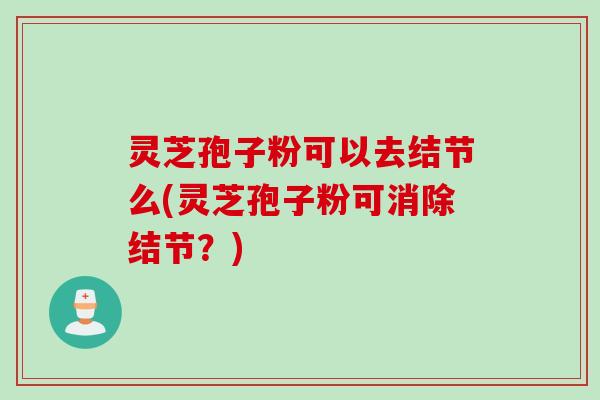 灵芝孢子粉可以去结节么(灵芝孢子粉可消除结节？)