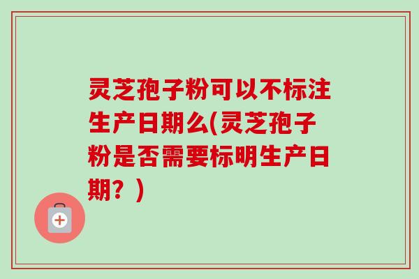 灵芝孢子粉可以不标注生产日期么(灵芝孢子粉是否需要标明生产日期？)