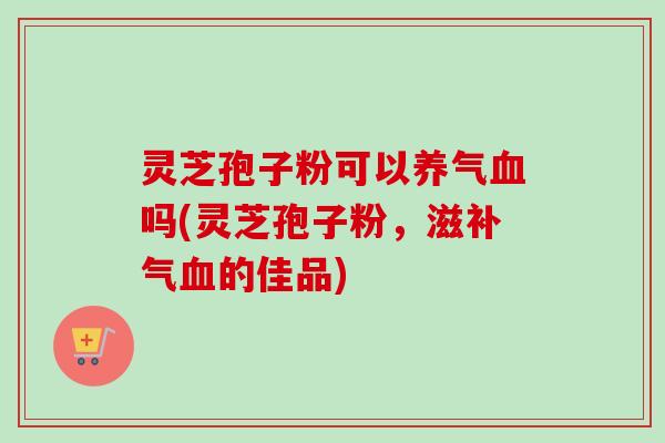 灵芝孢子粉可以养气吗(灵芝孢子粉，滋的佳品)
