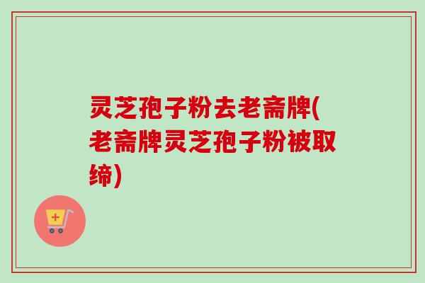 灵芝孢子粉去老斋牌(老斋牌灵芝孢子粉被取缔)