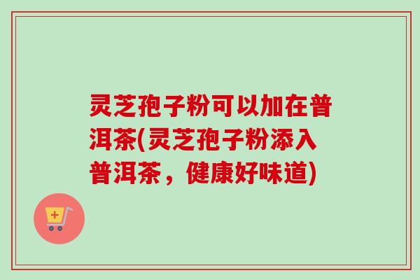 灵芝孢子粉可以加在普洱茶(灵芝孢子粉添入普洱茶，健康好味道)
