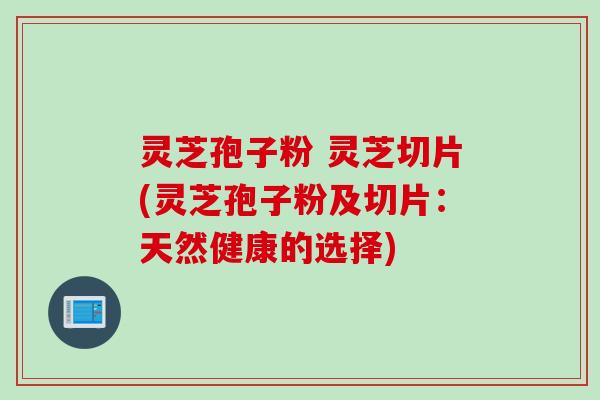 灵芝孢子粉 灵芝切片(灵芝孢子粉及切片：天然健康的选择)