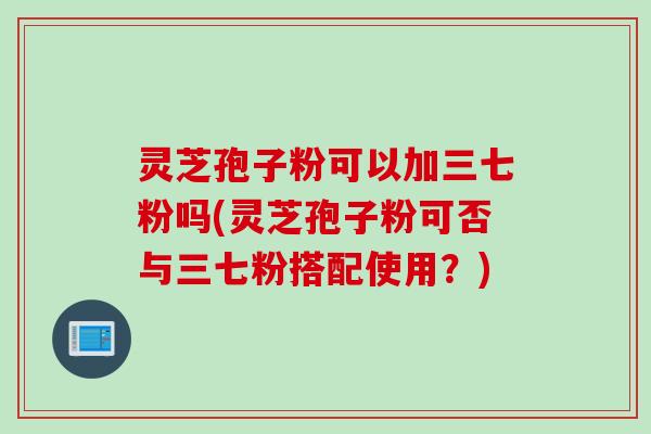灵芝孢子粉可以加三七粉吗(灵芝孢子粉可否与三七粉搭配使用？)