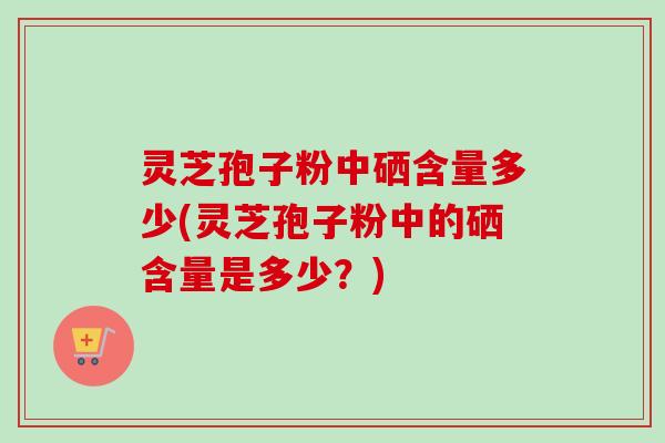 灵芝孢子粉中硒含量多少(灵芝孢子粉中的硒含量是多少？)