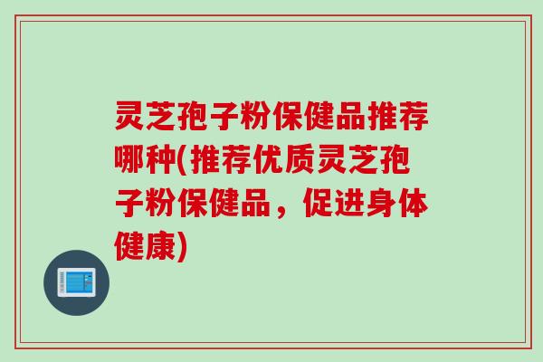 灵芝孢子粉保健品推荐哪种(推荐优质灵芝孢子粉保健品，促进身体健康)