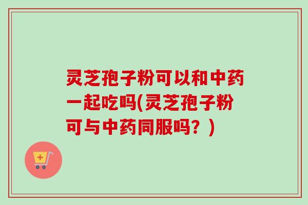 灵芝孢子粉可以和中药一起吃吗(灵芝孢子粉可与中药同服吗？)