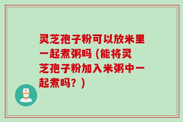 灵芝孢子粉可以放米里一起煮粥吗 (能将灵芝孢子粉加入米粥中一起煮吗？)