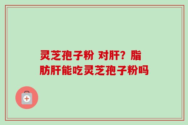 灵芝孢子粉 对肝？脂肪肝能吃灵芝孢子粉吗