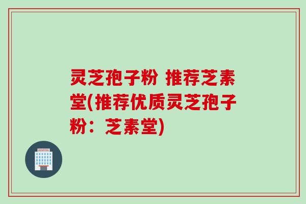 灵芝孢子粉 推荐芝素堂(推荐优质灵芝孢子粉：芝素堂)