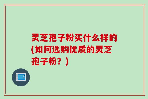 灵芝孢子粉买什么样的(如何选购优质的灵芝孢子粉？)