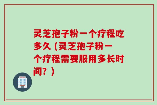 灵芝孢子粉一个疗程吃多久 (灵芝孢子粉一个疗程需要服用多长时间？)