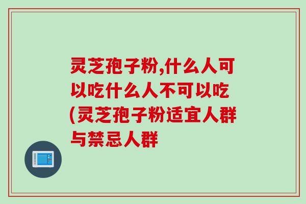 灵芝孢子粉,什么人可以吃什么人不可以吃 (灵芝孢子粉适宜人群与禁忌人群