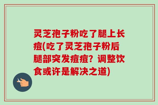 灵芝孢子粉吃了腿上长痘(吃了灵芝孢子粉后腿部突发痘痘？调整饮食或许是解决之道)