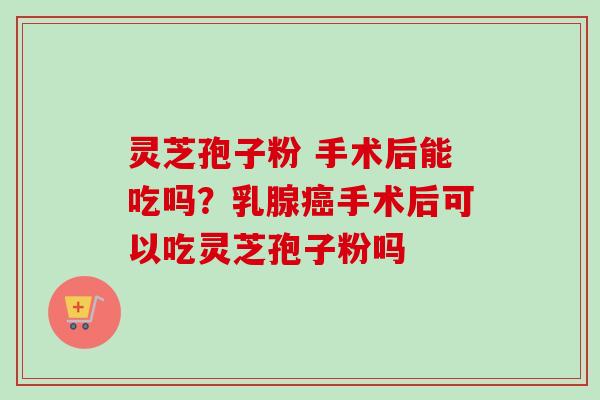 灵芝孢子粉 手术后能吃吗？乳腺癌手术后可以吃灵芝孢子粉吗
