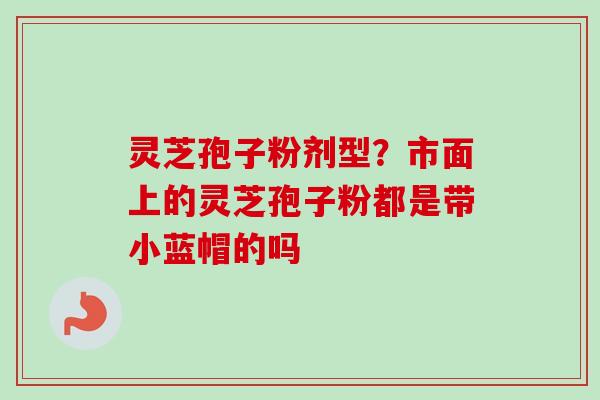 灵芝孢子粉剂型？市面上的灵芝孢子粉都是带小蓝帽的吗