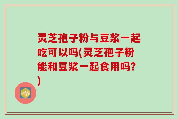 灵芝孢子粉与豆浆一起吃可以吗(灵芝孢子粉能和豆浆一起食用吗？)