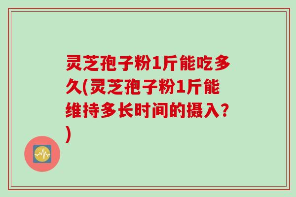 灵芝孢子粉1斤能吃多久(灵芝孢子粉1斤能维持多长时间的摄入？)