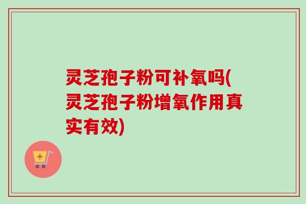 灵芝孢子粉可补氧吗(灵芝孢子粉增氧作用真实有效)