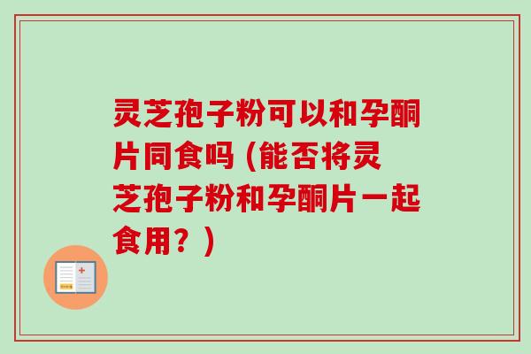 灵芝孢子粉可以和孕酮片同食吗 (能否将灵芝孢子粉和孕酮片一起食用？)