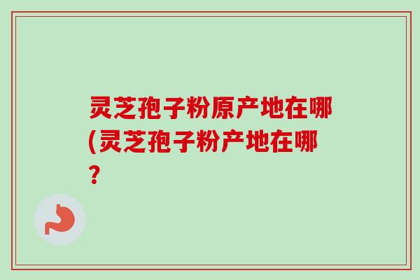 灵芝孢子粉原产地在哪(灵芝孢子粉产地在哪？