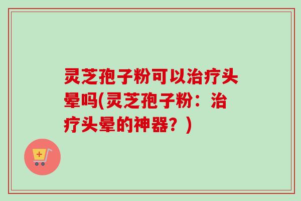 灵芝孢子粉可以治疗头晕吗(灵芝孢子粉：治疗头晕的神器？)