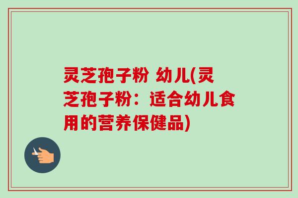 灵芝孢子粉 幼儿(灵芝孢子粉：适合幼儿食用的营养保健品)