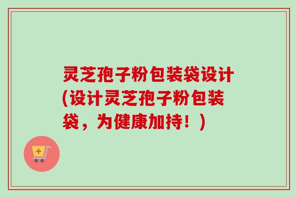 灵芝孢子粉包装袋设计(设计灵芝孢子粉包装袋,为健康加持!) 灵芝孢子粉包装袋设计(设计灵芝孢子粉包装袋,为健康加持!)