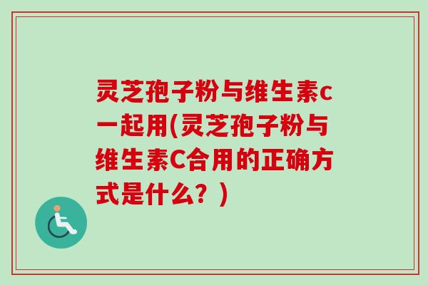 灵芝孢子粉与维生素c一起用(灵芝孢子粉与维生素C合用的正确方式是什么？)