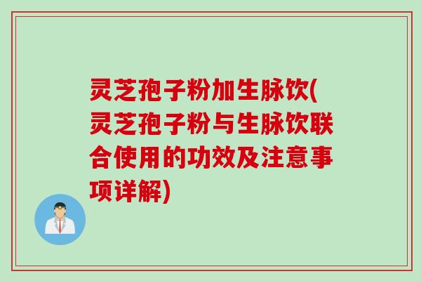 灵芝孢子粉加生脉饮(灵芝孢子粉与生脉饮联合使用的功效及注意事项详解)