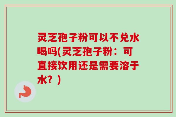 灵芝孢子粉可以不兑水喝吗(灵芝孢子粉：可直接饮用还是需要溶于水？)