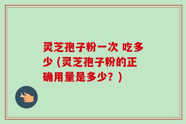 灵芝孢子粉一次 吃多少 (灵芝孢子粉的正确用量是多少？)