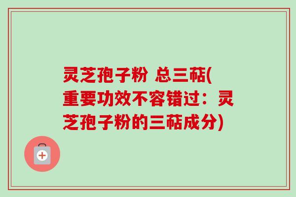 灵芝孢子粉 总三萜(重要功效不容错过：灵芝孢子粉的三萜成分)