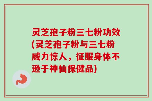 灵芝孢子粉三七粉功效(灵芝孢子粉与三七粉威力惊人，征服身体不逊于神仙保健品)
