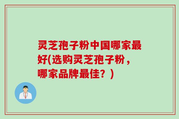 灵芝孢子粉中国哪家好(选购灵芝孢子粉,哪家品牌佳?) 灵芝孢子粉中国哪家好(选购灵芝孢子粉,哪家品牌佳?)