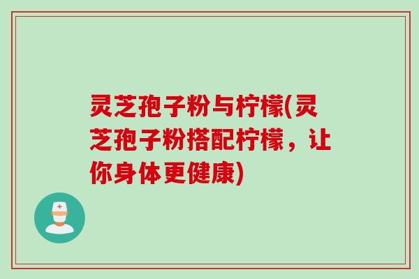 灵芝孢子粉与柠檬(灵芝孢子粉搭配柠檬，让你身体更健康)