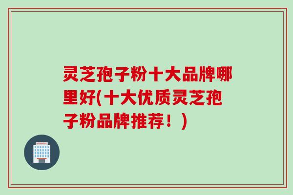 灵芝孢子粉十大品牌哪里好(十大优质灵芝孢子粉品牌推荐！)