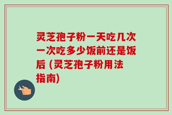 灵芝孢子粉一天吃几次一次吃多少饭前还是饭后 (灵芝孢子粉用法指南) 灵芝孢子粉一天吃几次一次吃多少饭前还是饭后 (灵芝孢子粉用法指南)