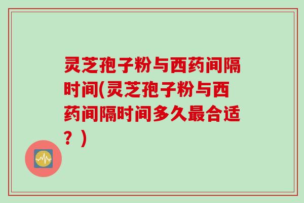 灵芝孢子粉与西药间隔时间(灵芝孢子粉与西药间隔时间多久合适?) 灵芝孢子粉与西药间隔时间(灵芝孢子粉与西药间隔时间多久合适?)