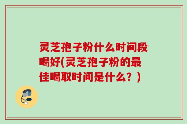 灵芝孢子粉什么时间段喝好(灵芝孢子粉的最佳喝取时间是什么？)