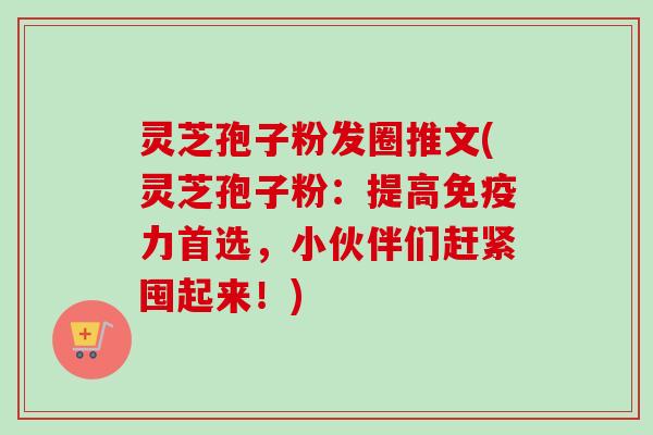 灵芝孢子粉发圈推文(灵芝孢子粉：提高免疫力首选，小伙伴们赶紧囤起来！)