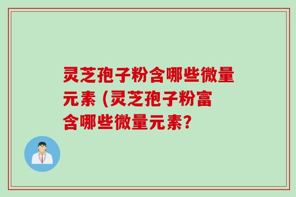 灵芝孢子粉含哪些微量元素 (灵芝孢子粉富含哪些微量元素? 灵芝孢子粉含哪些微量元素 (灵芝孢子粉富含哪些微量元素?