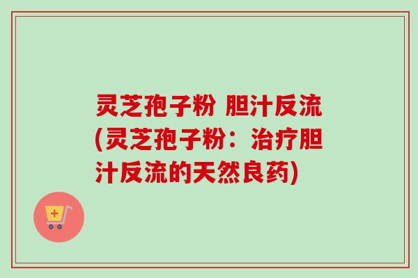 灵芝孢子粉 胆汁反流(灵芝孢子粉：治疗胆汁反流的天然良药)