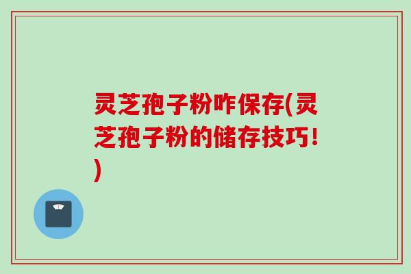 灵芝孢子粉咋保存(灵芝孢子粉的储存技巧！)