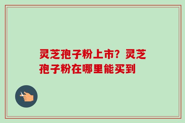 灵芝孢子粉上市？灵芝孢子粉在哪里能买到