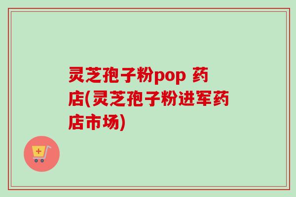 灵芝孢子粉pop 药店(灵芝孢子粉进军药店市场)